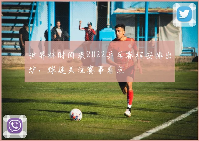 世界杯时间表2022乒乓赛程安排出炉,球迷关注赛事看点