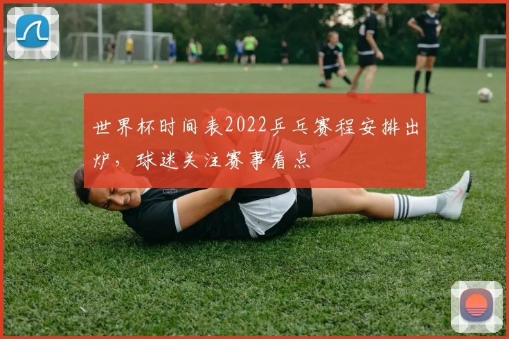 世界杯时间表2022乒乓赛程安排出炉,球迷关注赛事看点