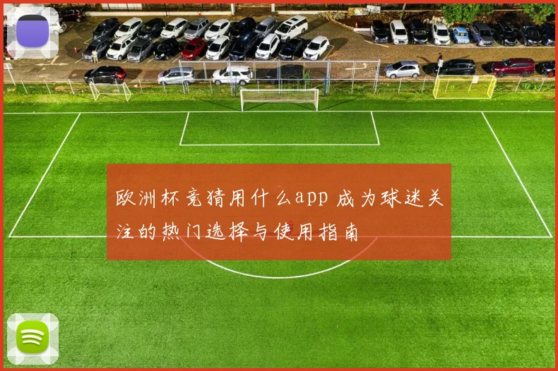 欧洲杯竞猜用什么app 成为球迷关注的热门选择与使用指南