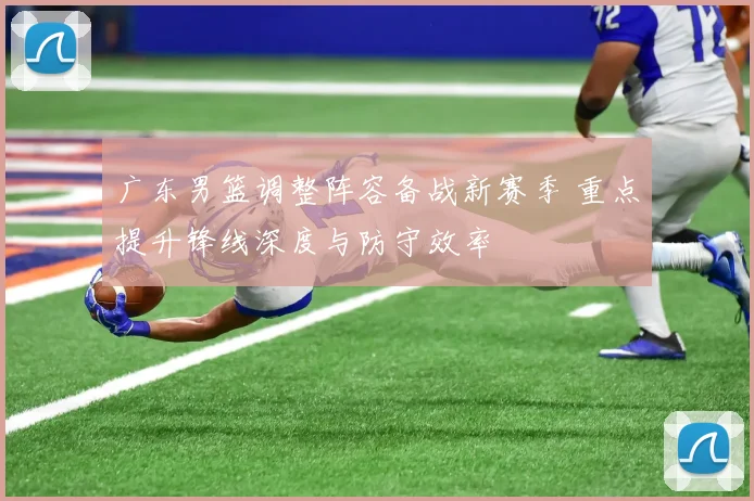 广东男篮调整阵容备战新赛季 重点提升锋线深度与防守效率