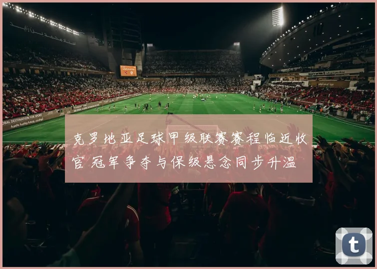 克罗地亚足球甲级联赛赛程临近收官 冠军争夺与保级悬念同步升温
