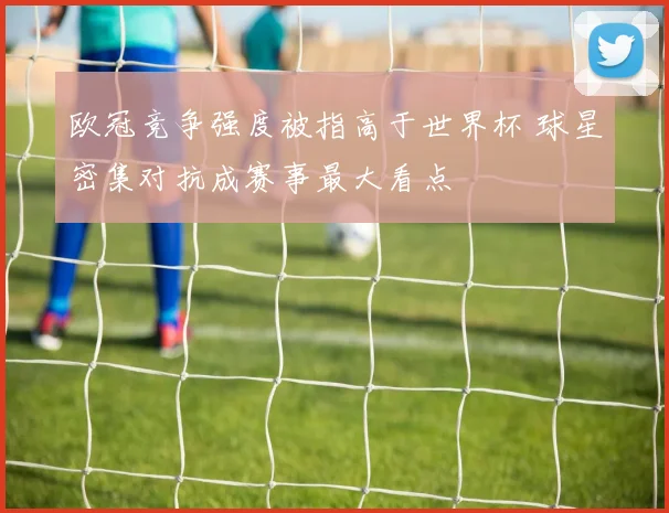 欧冠竞争强度被指高于世界杯 球星密集对抗成赛事最大看点