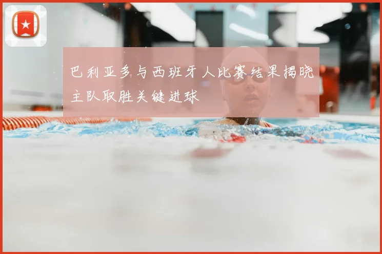 巴利亚多与西班牙人比赛结果揭晓主队取胜关键进球