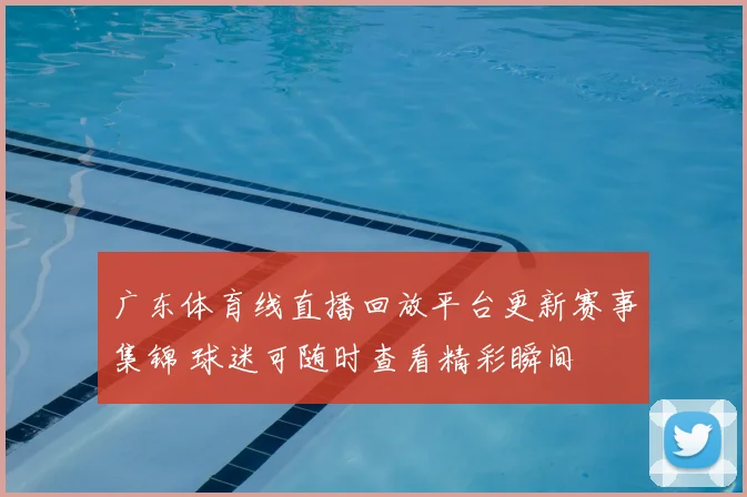 广东体育线直播回放平台更新赛事集锦 球迷可随时查看精彩瞬间