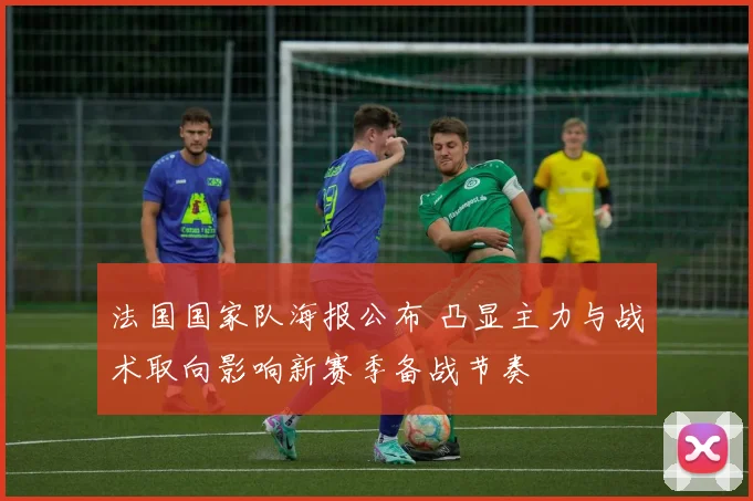 法国国家队海报公布 凸显主力与战术取向影响新赛季备战节奏