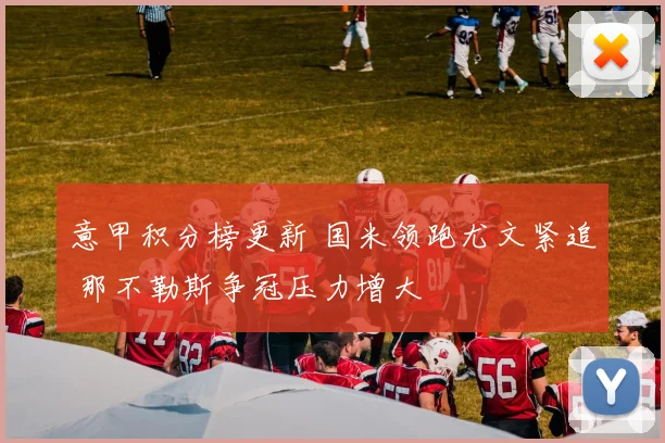 意甲积分榜更新 国米领跑尤文紧追 那不勒斯争冠压力增大