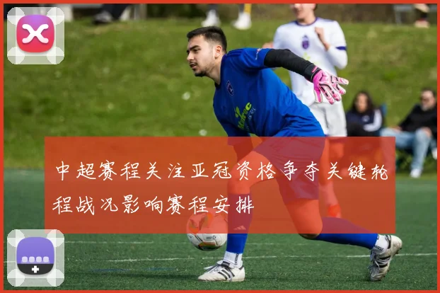 中超赛程关注亚冠资格争夺关键轮程战况影响赛程安排