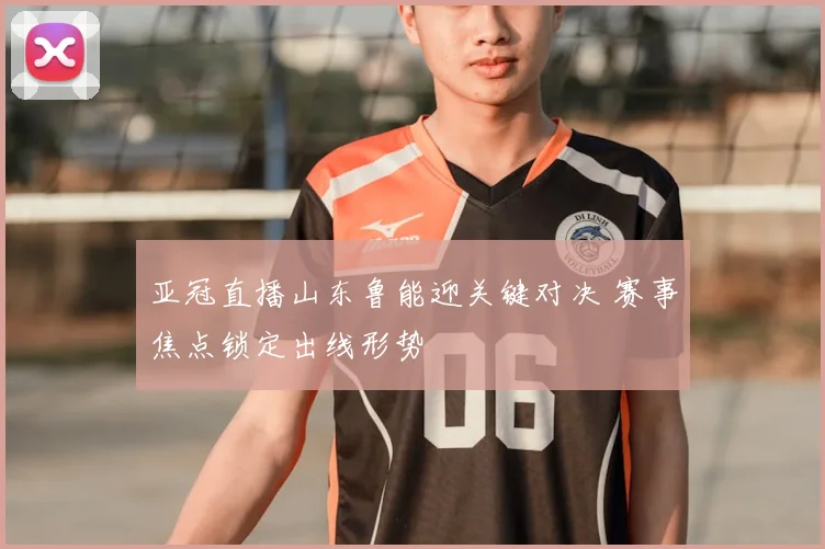 亚冠直播山东鲁能迎关键对决 赛事焦点锁定出线形势