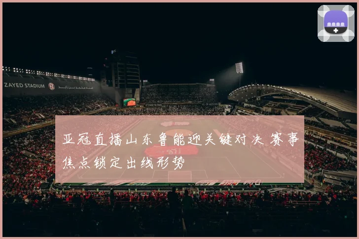 亚冠直播山东鲁能迎关键对决 赛事焦点锁定出线形势