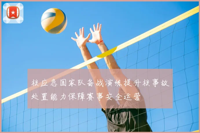 核应急国家队备战演练提升核事故处置能力保障赛事安全运营