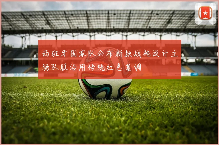 西班牙国家队公布新款战袍设计主场队服沿用传统红色基调