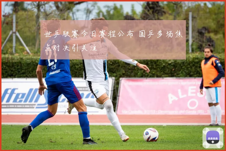 世乒联赛今日赛程公布 国乒多场焦点对决引关注