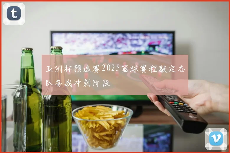 亚洲杯预选赛2025篮球赛程敲定各队备战冲刺阶段