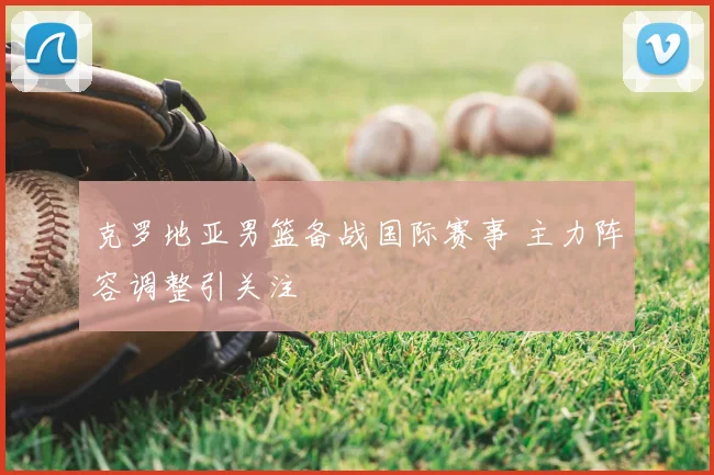 克罗地亚男篮备战国际赛事 主力阵容调整引关注