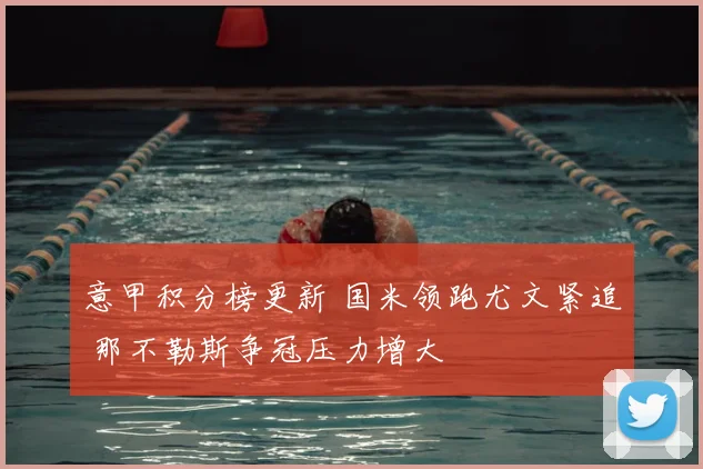 意甲积分榜更新 国米领跑尤文紧追 那不勒斯争冠压力增大