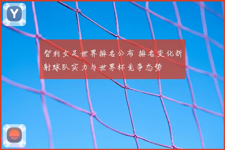 智利女足世界排名公布 排名变化折射球队实力与世界杯竞争态势