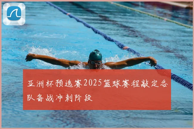 亚洲杯预选赛2025篮球赛程敲定各队备战冲刺阶段