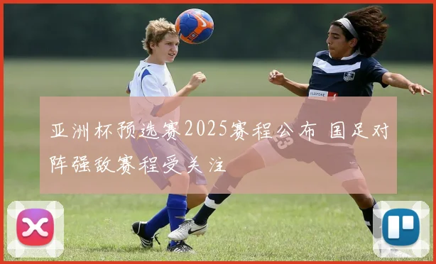 亚洲杯预选赛2025赛程公布 国足对阵强敌赛程受关注