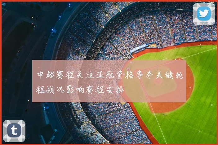 中超赛程关注亚冠资格争夺关键轮程战况影响赛程安排