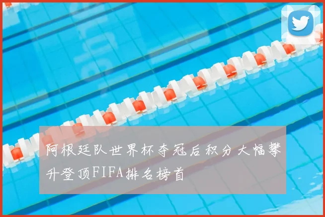 阿根廷队世界杯夺冠后积分大幅攀升登顶FIFA排名榜首