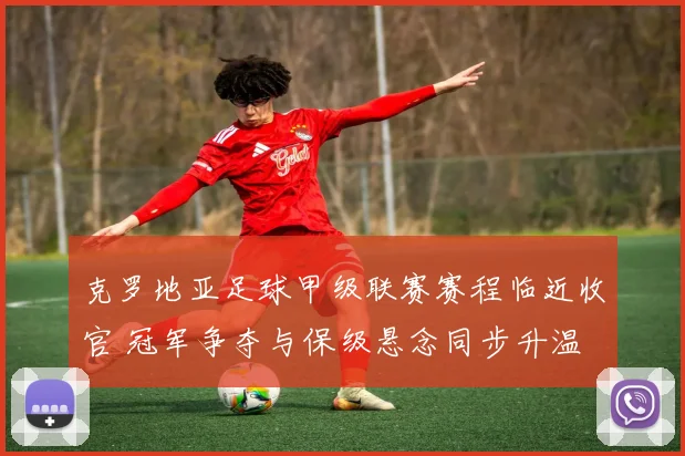 克罗地亚足球甲级联赛赛程临近收官 冠军争夺与保级悬念同步升温