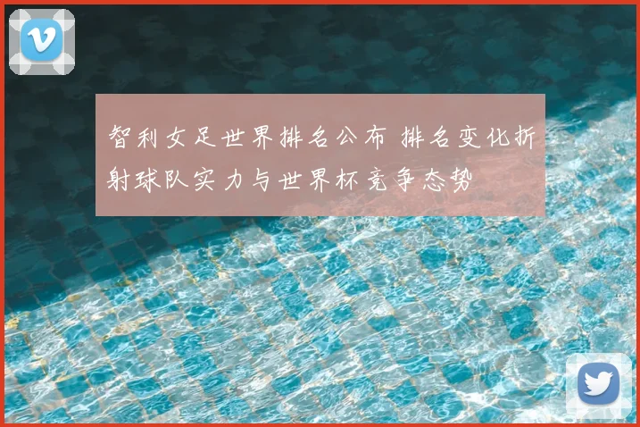 智利女足世界排名公布 排名变化折射球队实力与世界杯竞争态势