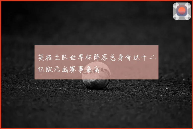 英格兰队世界杯阵容总身价达十二亿欧元成赛事最高
