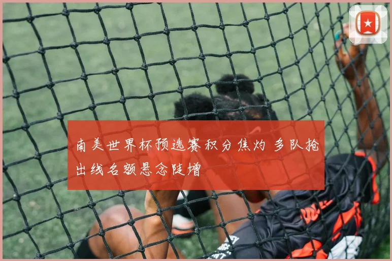 南美世界杯预选赛积分焦灼 多队抢出线名额悬念陡增