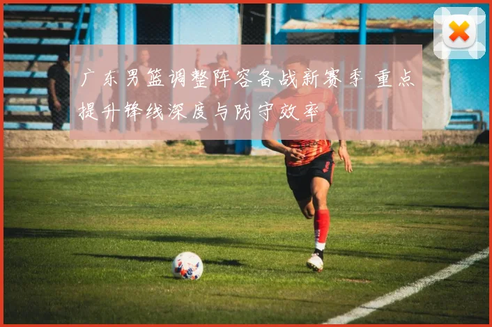 广东男篮调整阵容备战新赛季 重点提升锋线深度与防守效率